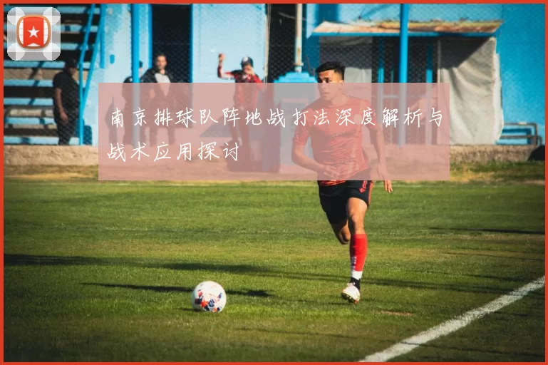 南京排球队阵地战打法深度解析与战术应用探讨