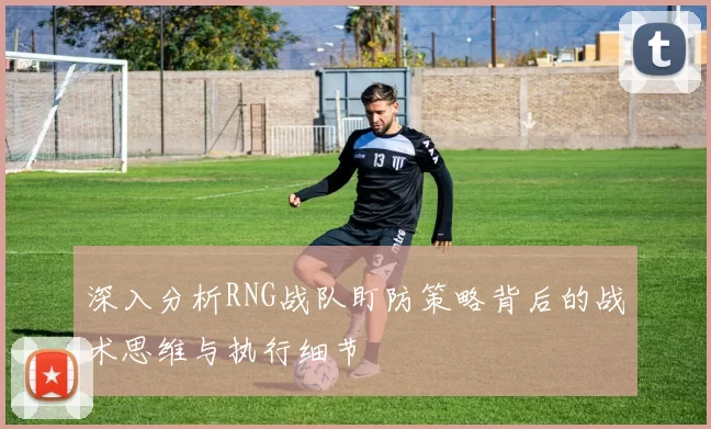 深入分析RNG战队盯防策略背后的战术思维与执行细节