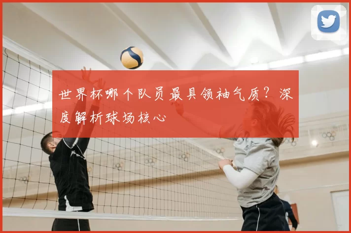 世界杯哪个队员最具领袖气质?深度解析球场核心