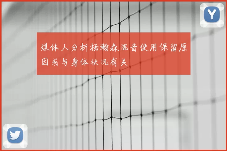 媒体人分析杨瀚森混音使用保留原因或与身体状况有关