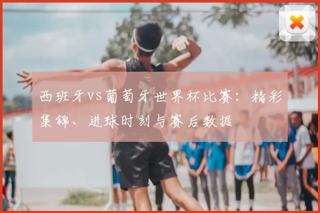 西班牙vs葡萄牙世界杯比赛:精彩集锦、进球时刻与赛后数据
