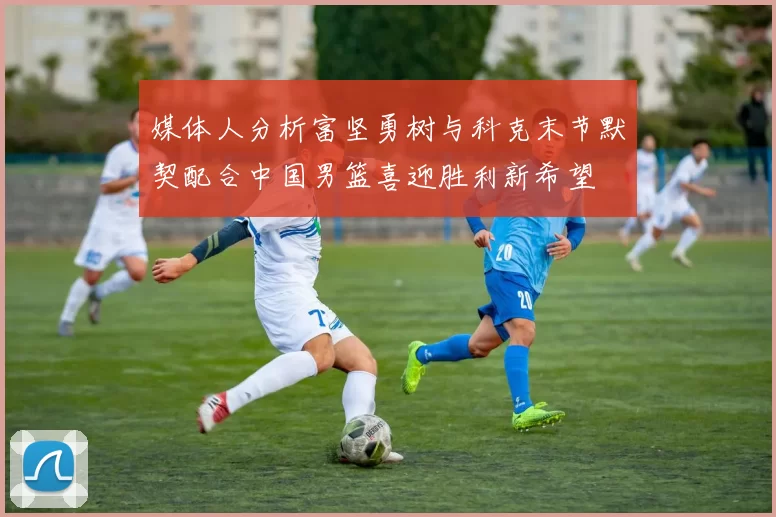 媒体人分析富坚勇树与科克末节默契配合中国男篮喜迎胜利新希望