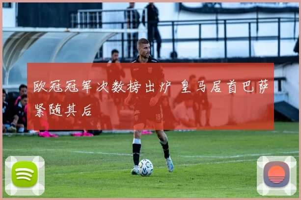欧冠冠军次数榜出炉 皇马居首巴萨紧随其后