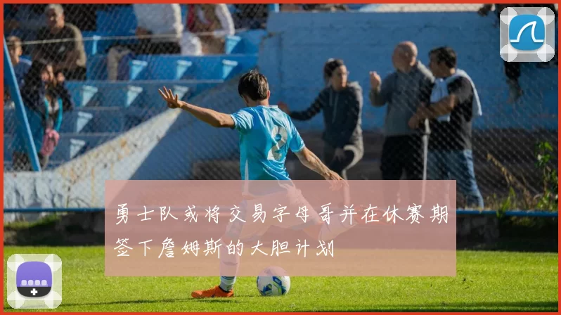 勇士队或将交易字母哥并在休赛期签下詹姆斯的大胆计划