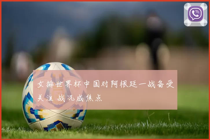 女排世界杯中国对阿根廷一战备受关注 战况成焦点