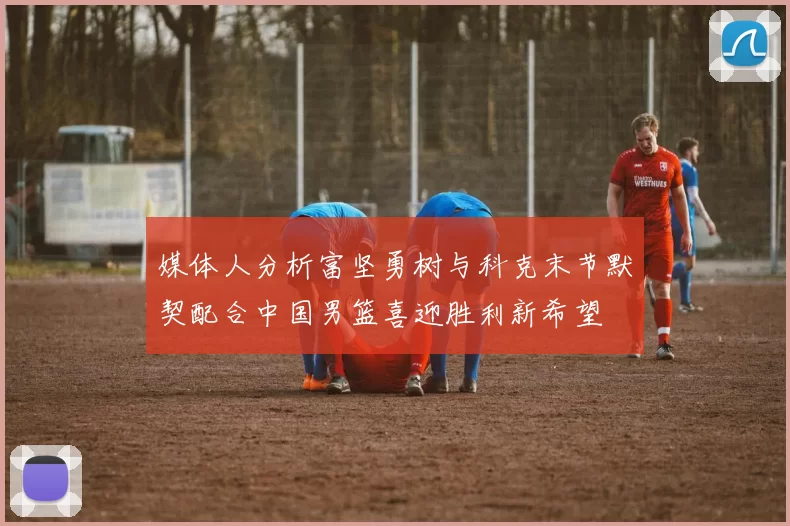 媒体人分析富坚勇树与科克末节默契配合中国男篮喜迎胜利新希望