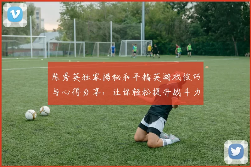 陈秀英独家揭秘和平精英游戏技巧与心得分享,让你轻松提升战斗力