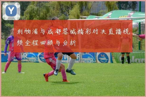 利物浦与成都蓉城精彩对决直播视频全程回顾与分析
