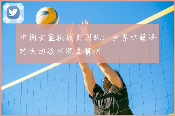 中国女篮挑战美国队:世界杯巅峰对决的战术深度解析