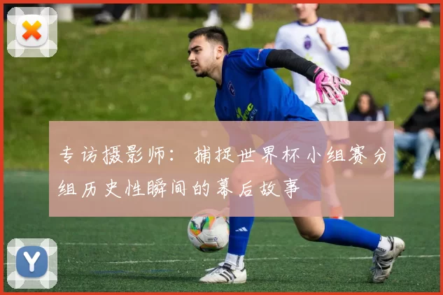专访摄影师:捕捉世界杯小组赛分组历史性瞬间的幕后故事