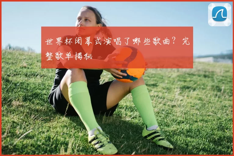 世界杯闭幕式演唱了哪些歌曲?完整歌单揭秘