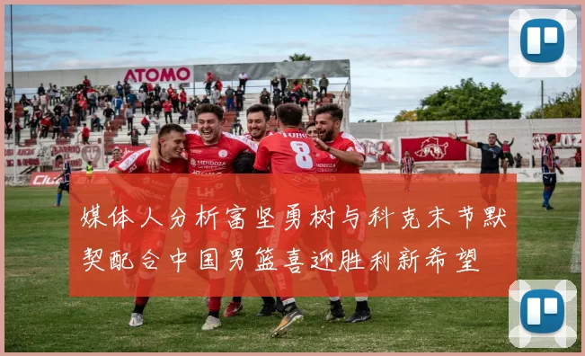 媒体人分析富坚勇树与科克末节默契配合中国男篮喜迎胜利新希望