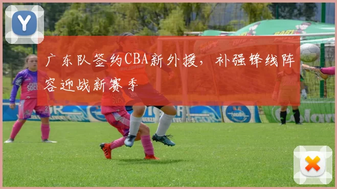 广东队签约CBA新外援,补强锋线阵容迎战新赛季