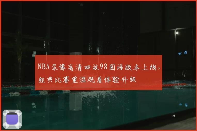 NBA录像高清回放98国语版本上线,经典比赛重温观看体验升级