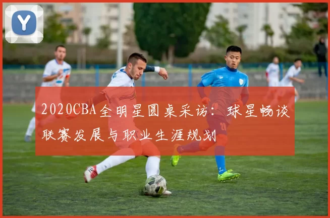 2020CBA全明星圆桌采访：球星畅谈联赛发展与职业生涯规划