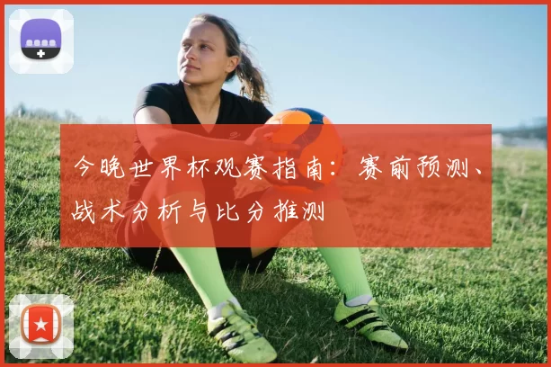 今晚世界杯观赛指南:赛前预测、战术分析与比分推测