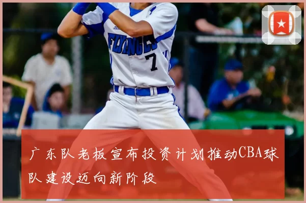 广东队老板宣布投资计划推动CBA球队建设迈向新阶段