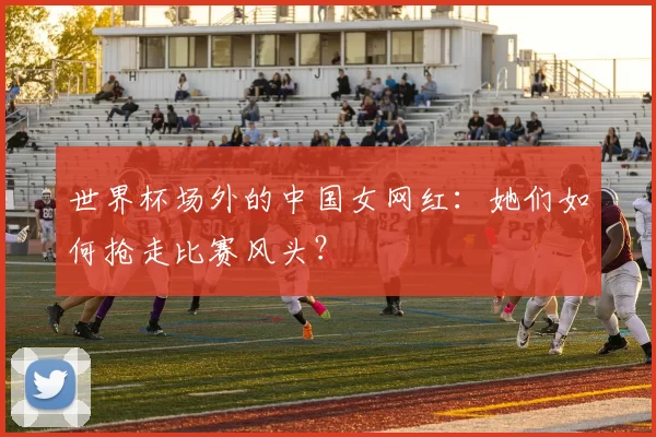 世界杯场外的中国女网红:她们如何抢走比赛风头?