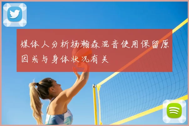 媒体人分析杨瀚森混音使用保留原因或与身体状况有关