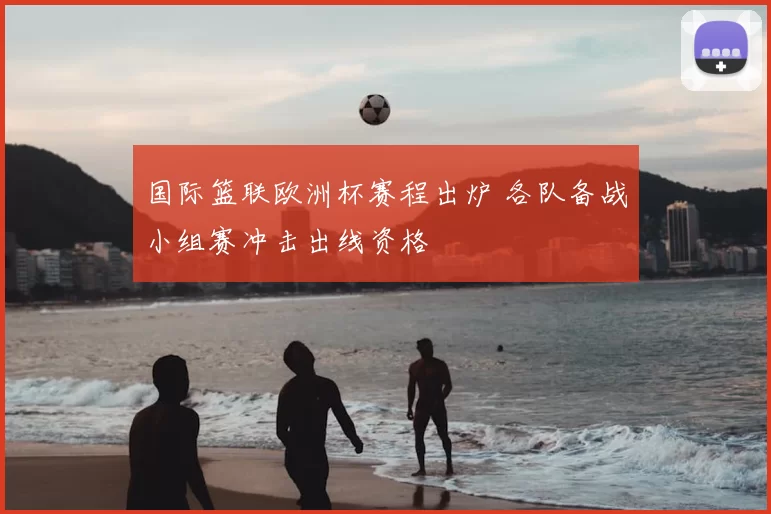 国际篮联欧洲杯赛程出炉 各队备战小组赛冲击出线资格