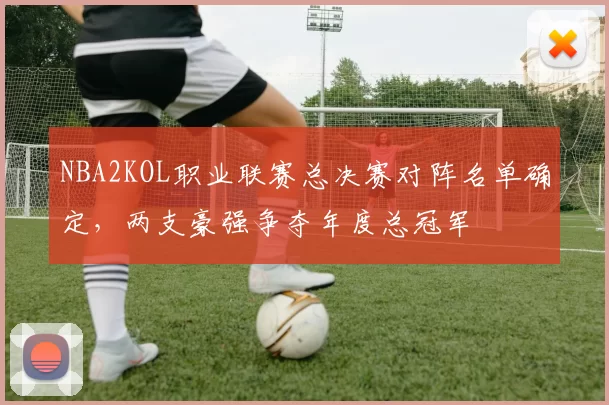 NBA2KOL职业联赛总决赛对阵名单确定，两支豪强争夺年度总冠军