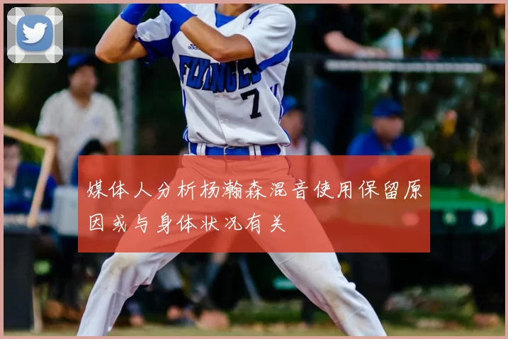 媒体人分析杨瀚森混音使用保留原因或与身体状况有关
