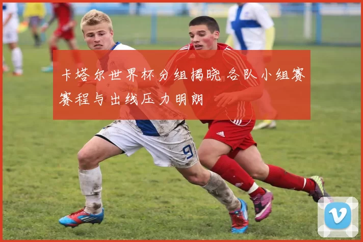 卡塔尔世界杯分组揭晓 各队小组赛赛程与出线压力明朗