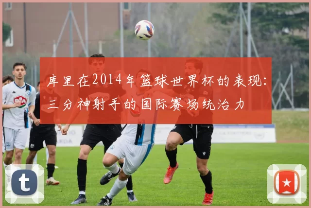 库里在2014年篮球世界杯的表现:三分神射手的国际赛场统治力