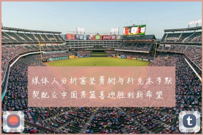 媒体人分析富坚勇树与科克末节默契配合中国男篮喜迎胜利新希望