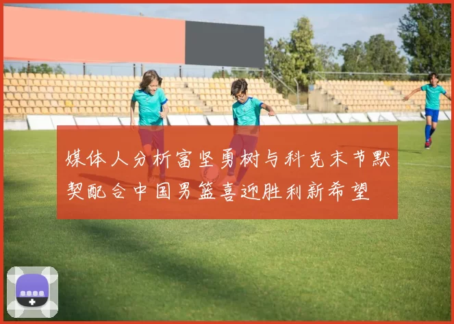 媒体人分析富坚勇树与科克末节默契配合中国男篮喜迎胜利新希望