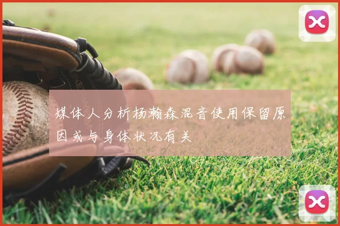 媒体人分析杨瀚森混音使用保留原因或与身体状况有关