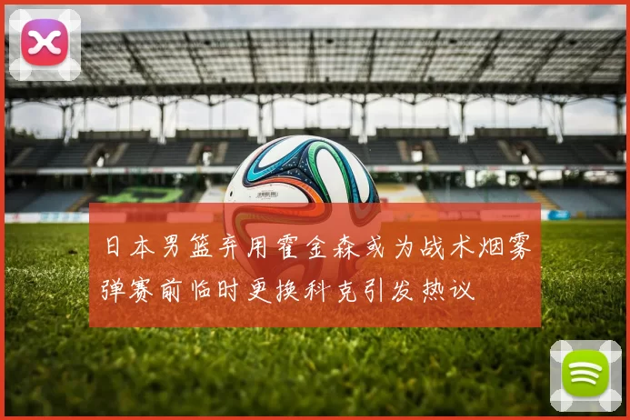 日本男篮弃用霍金森或为战术烟雾弹赛前临时更换科克引发热议