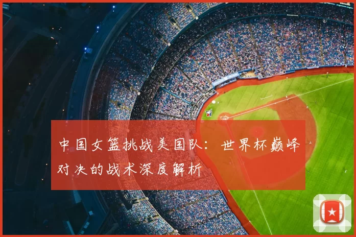中国女篮挑战美国队:世界杯巅峰对决的战术深度解析