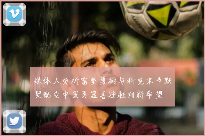 媒体人分析富坚勇树与科克末节默契配合中国男篮喜迎胜利新希望
