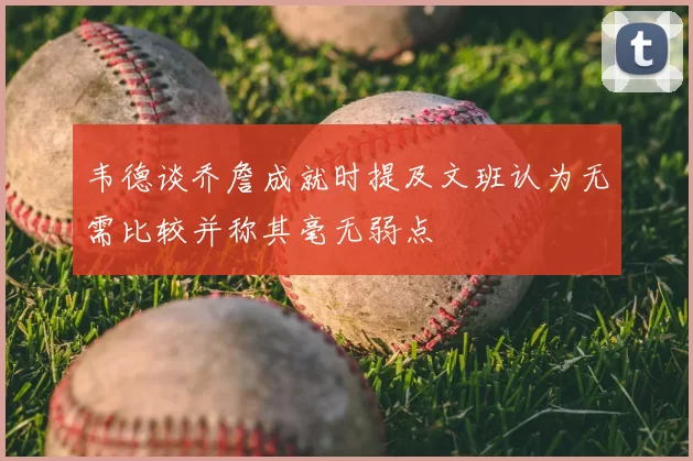韦德谈乔詹成就时提及文班认为无需比较并称其毫无弱点