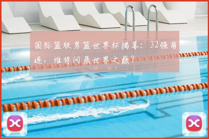 国际篮联男篮世界杯揭幕:32强角逐,谁将问鼎世界之巅?