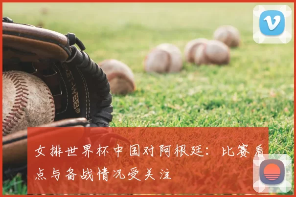 女排世界杯中国对阿根廷：比赛看点与备战情况受关注