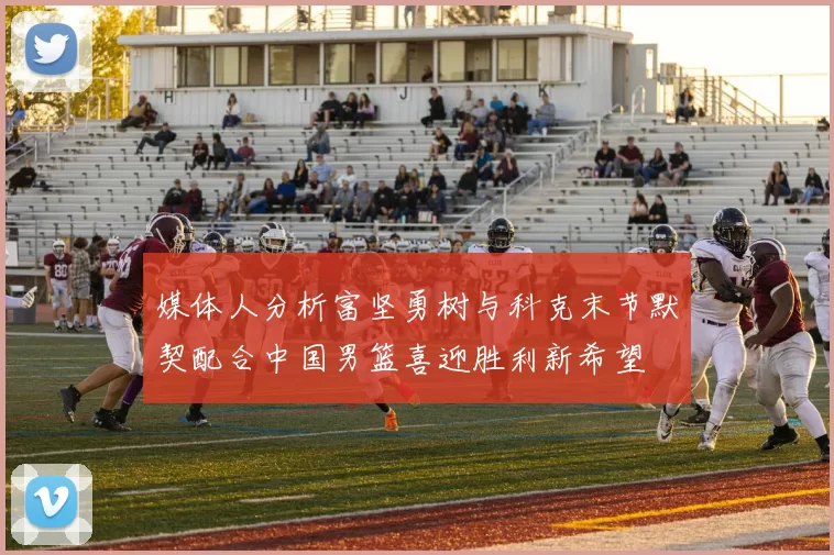 媒体人分析富坚勇树与科克末节默契配合中国男篮喜迎胜利新希望