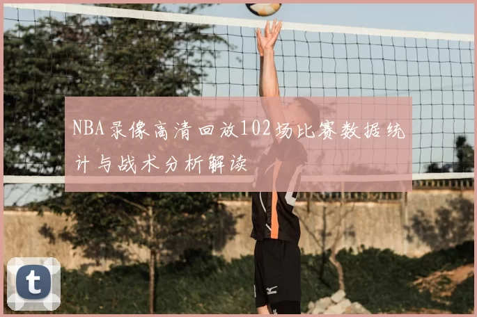 NBA录像高清回放102场比赛数据统计与战术分析解读